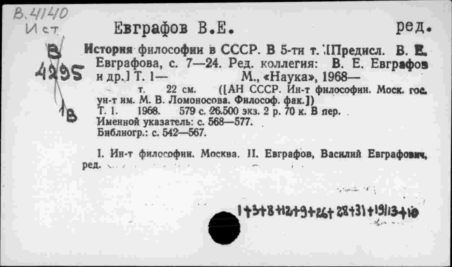 ﻿Ь.ЧЩО
Ист Евграфов В.Е.	ред.
История философии в СССР. В 5-ти т. ЛПредисл. В. В. кккг» Евграфова, с. 7—24. Ред. коллегия: В. Е. Евграфов идр.]Т. 1—	М., «Наука>, 1968—
|\	- - т. 22 см. ([АН СССР. Ин-т философии. Моск. гос.
I ун-т им. М. В. Ломоносова. Философ, фак.])
1» Т. 1.	1968.	579 с. 26.500 экз. 2 р. 70 к. В пер.
” Именной указатель: с. 568—577.
Библиогр.: с. 542—567.
1. Ин-т философии. Москва. II. Евграфов, Василий Евграфович, ред. х..	~
